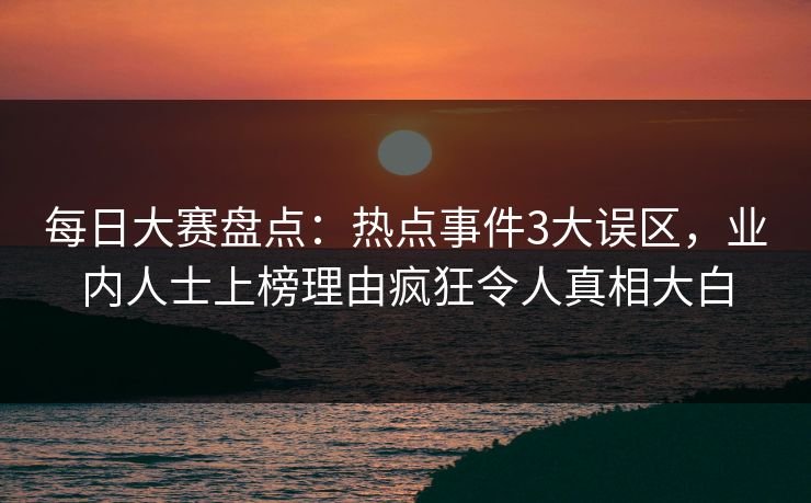 每日大赛盘点：热点事件3大误区，业内人士上榜理由疯狂令人真相大白
