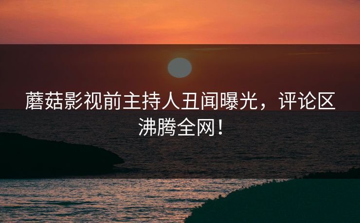 蘑菇影视前主持人丑闻曝光，评论区沸腾全网！