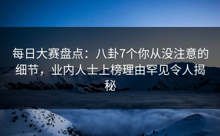 每日大赛盘点：八卦7个你从没注意的细节，业内人士上榜理由罕见令人揭秘