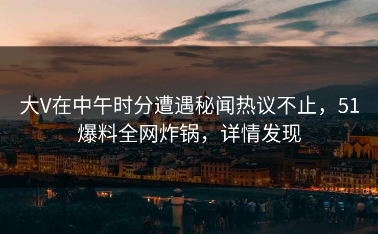 大V在中午时分遭遇秘闻热议不止，51爆料全网炸锅，详情发现