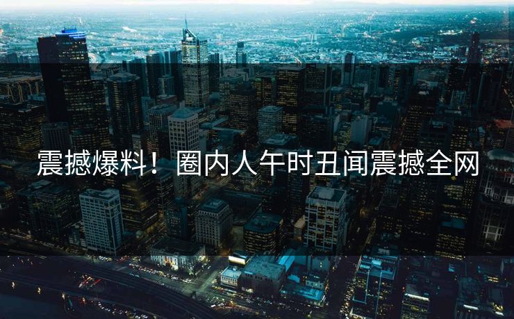 震撼爆料！圈内人午时丑闻震撼全网