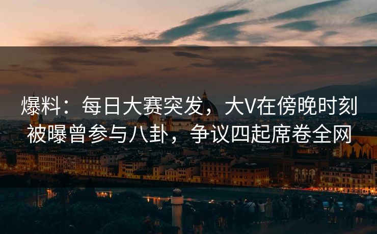 爆料：每日大赛突发，大V在傍晚时刻被曝曾参与八卦，争议四起席卷全网