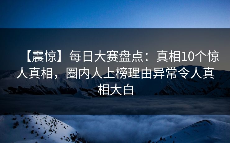 【震惊】每日大赛盘点：真相10个惊人真相，圈内人上榜理由异常令人真相大白