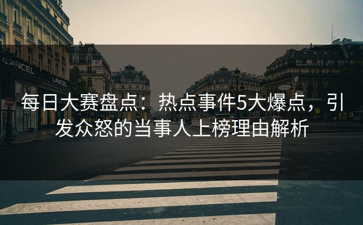 每日大赛盘点：热点事件5大爆点，引发众怒的当事人上榜理由解析