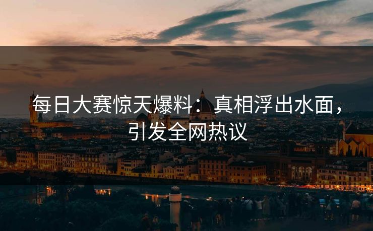 每日大赛惊天爆料：真相浮出水面，引发全网热议