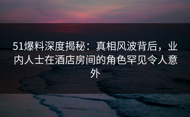 51爆料深度揭秘：真相风波背后，业内人士在酒店房间的角色罕见令人意外