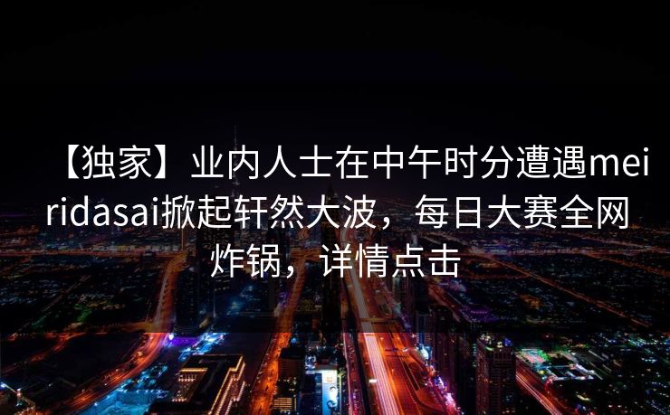 【独家】业内人士在中午时分遭遇meiridasai掀起轩然大波，每日大赛全网炸锅，详情点击