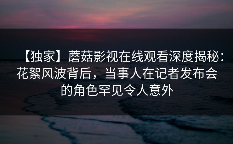【独家】蘑菇影视在线观看深度揭秘：花絮风波背后，当事人在记者发布会的角色罕见令人意外
