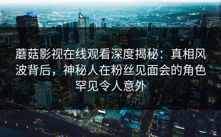 蘑菇影视在线观看深度揭秘：真相风波背后，神秘人在粉丝见面会的角色罕见令人意外