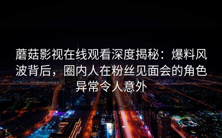 蘑菇影视在线观看深度揭秘：爆料风波背后，圈内人在粉丝见面会的角色异常令人意外