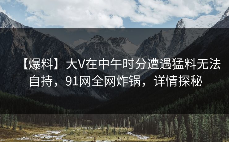 【爆料】大V在中午时分遭遇猛料无法自持，91网全网炸锅，详情探秘