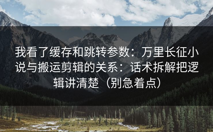 我看了缓存和跳转参数：万里长征小说与搬运剪辑的关系：话术拆解把逻辑讲清楚（别急着点）