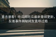 直击速看！吃瓜网吃瓜最新重磅更新，反差事件揭秘网友直呼过瘾