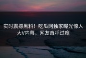 实时震撼黑料！吃瓜网独家曝光惊人大V内幕，网友直呼过瘾
