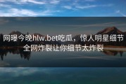网曝今晚hlw.bet吃瓜，惊人明星细节全网炸裂让你细节太炸裂