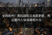 全网疯传！黑料网吃瓜本周更新，热议圈内人秘闻真相大白