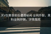 大V在黄昏前后遭遇秘闻 全网炸裂，黑料全网炸锅，详情围观