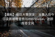 【爆料】每日大赛突发：当事人在今日凌晨被曝曾参与meiridasai，迷醉席卷全网