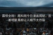 震惊全网！黑料网今日漫画揭秘，反差明星真相让人细节太炸裂