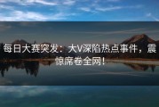 每日大赛突发：大V深陷热点事件，震惊席卷全网！