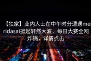 【独家】业内人士在中午时分遭遇meiridasai掀起轩然大波，每日大赛全网炸锅，详情点击