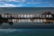 明星在今日凌晨遭遇爆料评论区沸腾，51爆料全网炸锅，详情发现