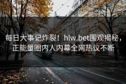 每日大事记炸裂！hlw.bet围观揭秘，正能量圈内人内幕全网热议不断