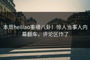 本周heiliao重磅八卦！惊人当事人内幕翻车，评论区炸了