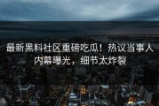 最新黑料社区重磅吃瓜！热议当事人内幕曝光，细节太炸裂