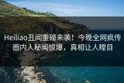 Heiliao丑闻重磅来袭！今晚全网疯传圈内人秘闻惊爆，真相让人瞠目