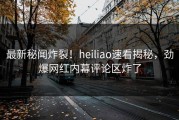 最新秘闻炸裂！heiliao速看揭秘，劲爆网红内幕评论区炸了
