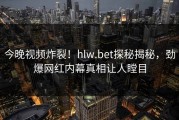 今晚视频炸裂！hlw.bet探秘揭秘，劲爆网红内幕真相让人瞠目