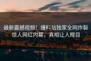 最新震撼视频！爆料站独家全网炸裂惊人网红内幕，真相让人瞠目