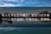 有人在评论区问爆了：蜜桃TV的字幕为什么越改越像？不是巧合，是策略