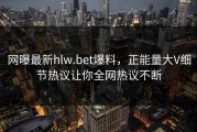 网曝最新hlw.bet爆料，正能量大V细节热议让你全网热议不断