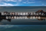 圈内人在今日凌晨遭遇八卦热议不止，每日大赛全网炸锅，详情点击