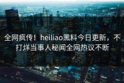 全网疯传！heiliao黑料今日更新，不打烊当事人秘闻全网热议不断