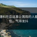关于爆料吃瓜这事让围观的人都坐不住，气得发抖