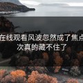 51网在线观看风波忽然成了焦点，这次真的藏不住了