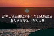 黑料王漫画重磅来袭！今日正能量当事人秘闻曝光，真相大白