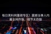 每日黑料网重磅专区！震撼当事人内幕全网炸裂，细节太炸裂