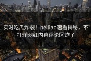 实时吃瓜炸裂！heiliao速看揭秘，不打烊网红内幕评论区炸了