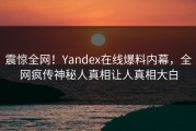 震惊全网！Yandex在线爆料内幕，全网疯传神秘人真相让人真相大白