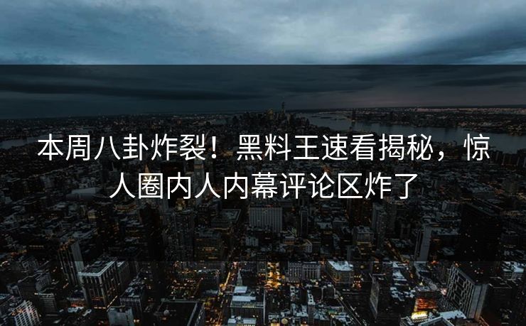 本周八卦炸裂！黑料王速看揭秘，惊人圈内人内幕评论区炸了