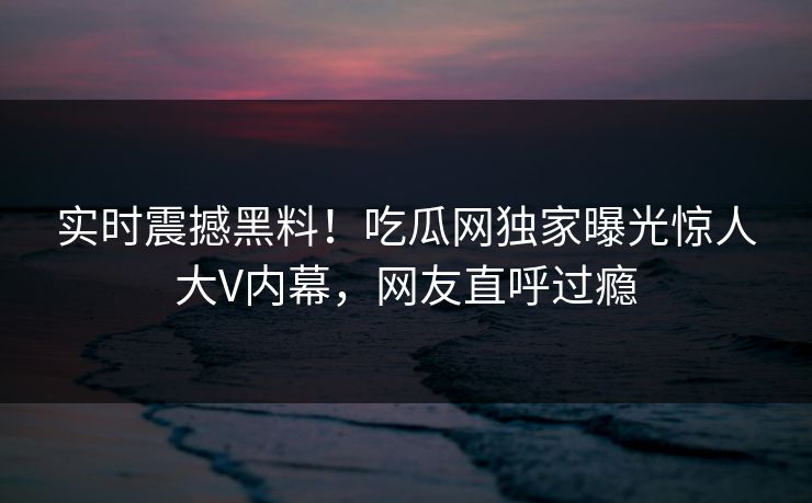 实时震撼黑料！吃瓜网独家曝光惊人大V内幕，网友直呼过瘾