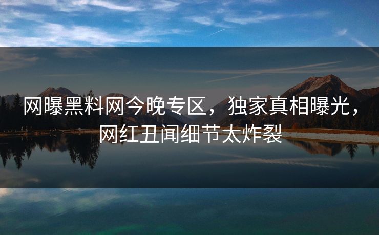 网曝黑料网今晚专区，独家真相曝光，网红丑闻细节太炸裂