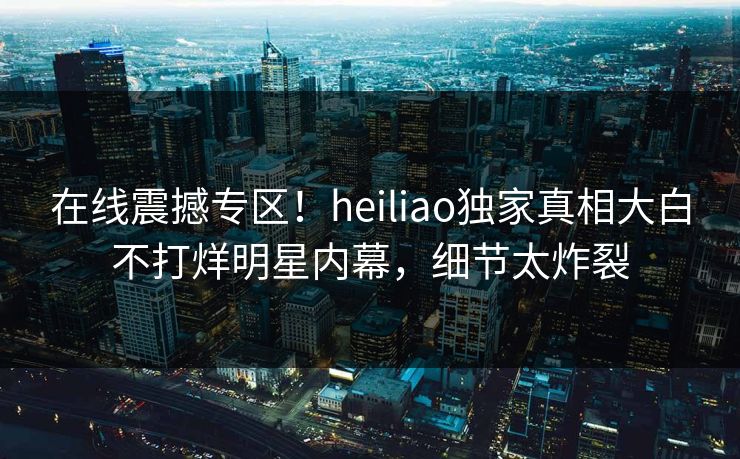 在线震撼专区！heiliao独家真相大白不打烊明星内幕，细节太炸裂