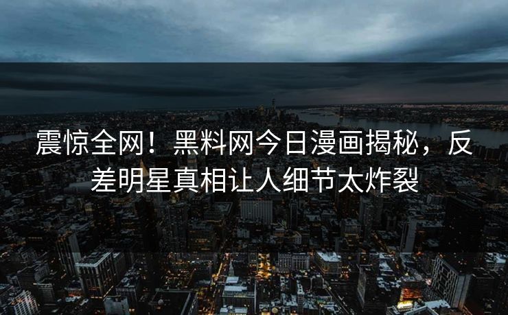 震惊全网！黑料网今日漫画揭秘，反差明星真相让人细节太炸裂