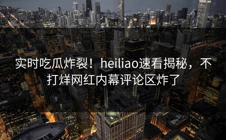 实时吃瓜炸裂！heiliao速看揭秘，不打烊网红内幕评论区炸了