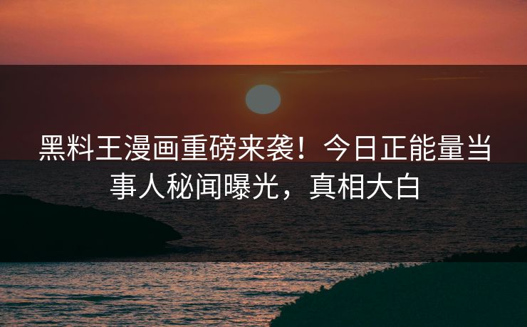 黑料王漫画重磅来袭！今日正能量当事人秘闻曝光，真相大白